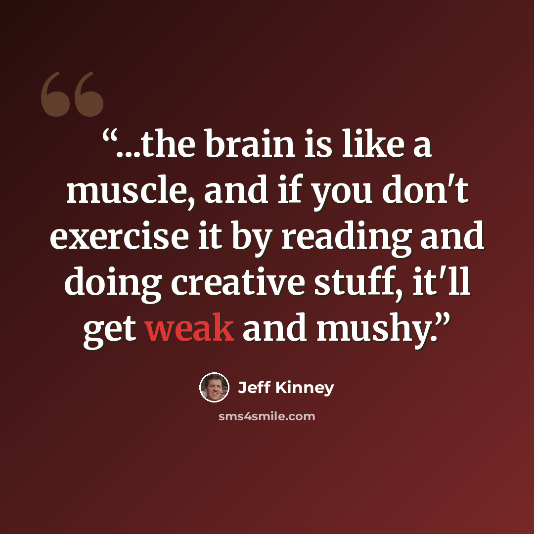 “...the brain is like a muscle, and if you don't exercise it by reading and doing creative stuff, it'll get weak and mushy.” quote by Jeff Kinney