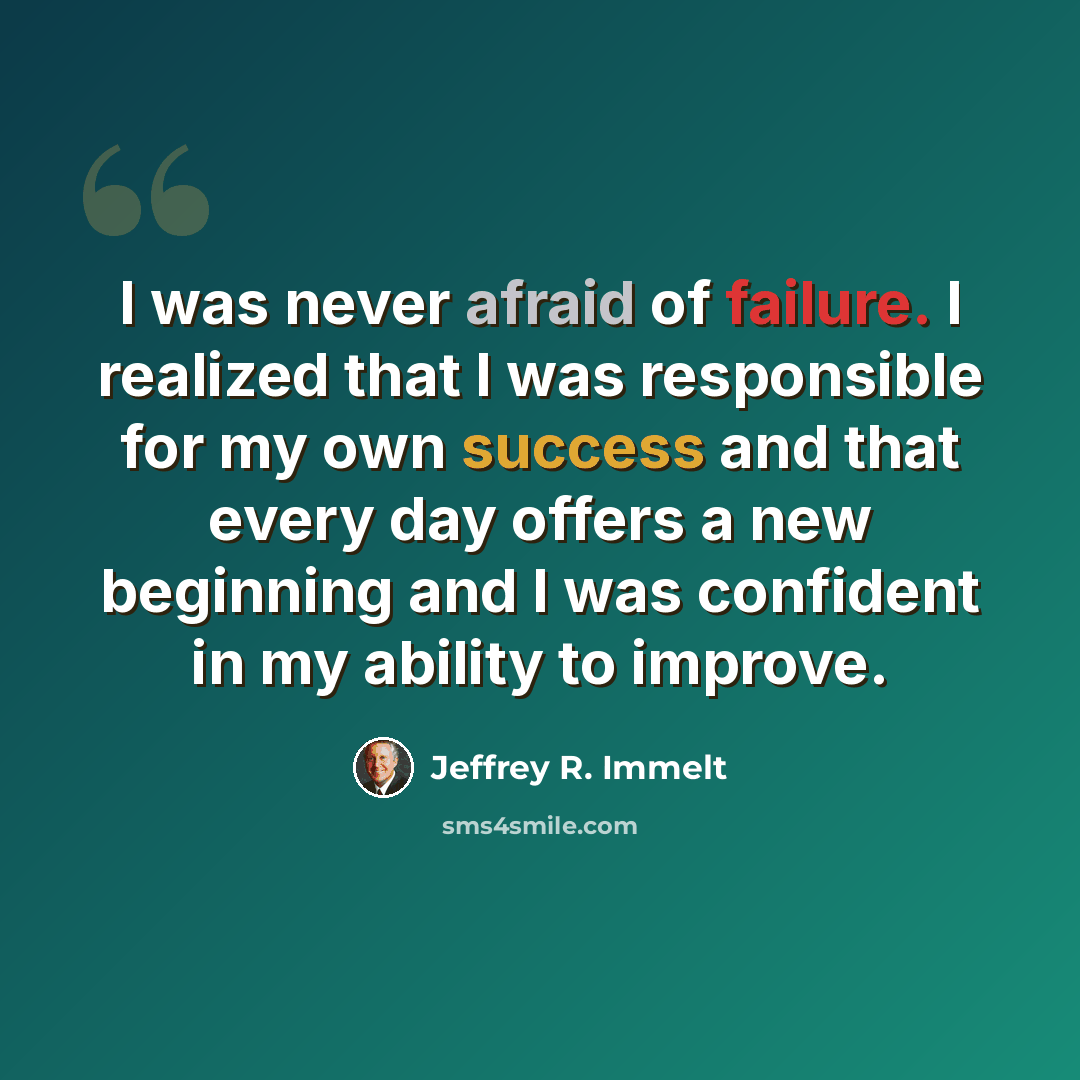 “I was never afraid of failure. I realized that I was responsible for my own success and that every day offers a new beginning and I was confident in my ability to improve.” quote by Jeffrey R. Immelt