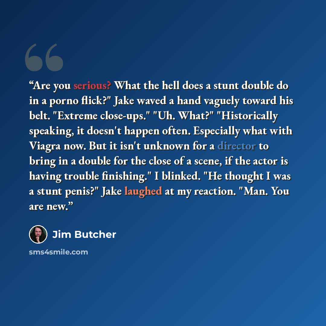 “Are you serious? What the hell does a stunt double do in a porno flick?" Jake waved a hand vaguely toward his belt. "Extreme close-ups." "Uh. What?" "Historically speaking, it doesn't happen often. Especially what with Viagra now. But it isn't unknown for a director to bring in a double for the…” quote by Jim Butcher