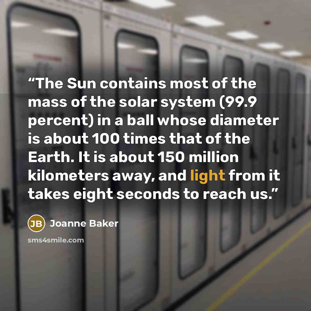 “The Sun contains most of the mass of the solar system (99.9 percent) in a ball whose diameter is about 100 times that of the Earth. It is about 150 million kilometers away, and light from it takes eight seconds to reach us.” quote by Joanne Baker
