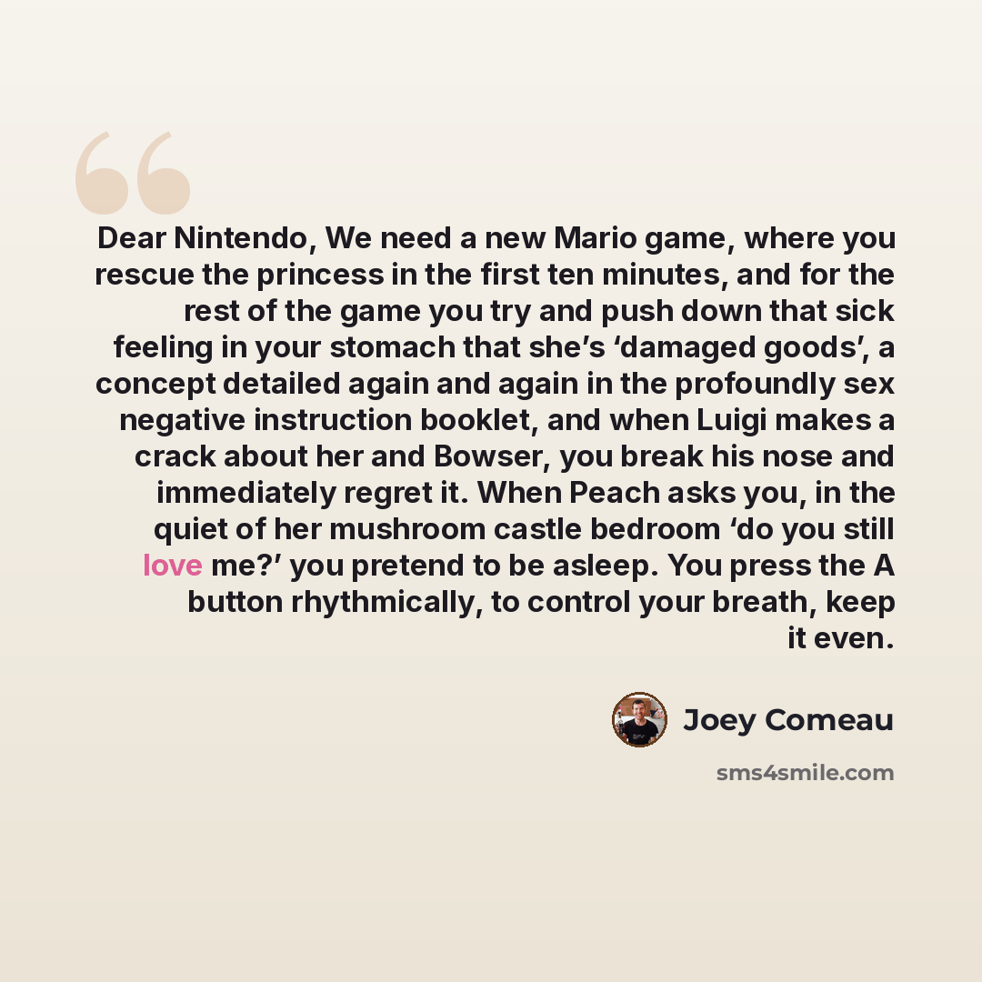 “Dear Nintendo, We need a new Mario game, where you rescue the princess in the first ten minutes, and for the rest of the game you try and push down that sick feeling in your stomach that she’s ‘damaged goods’, a concept detailed again and again in the profoundly sex negative instruction booklet…” quote by Joey Comeau