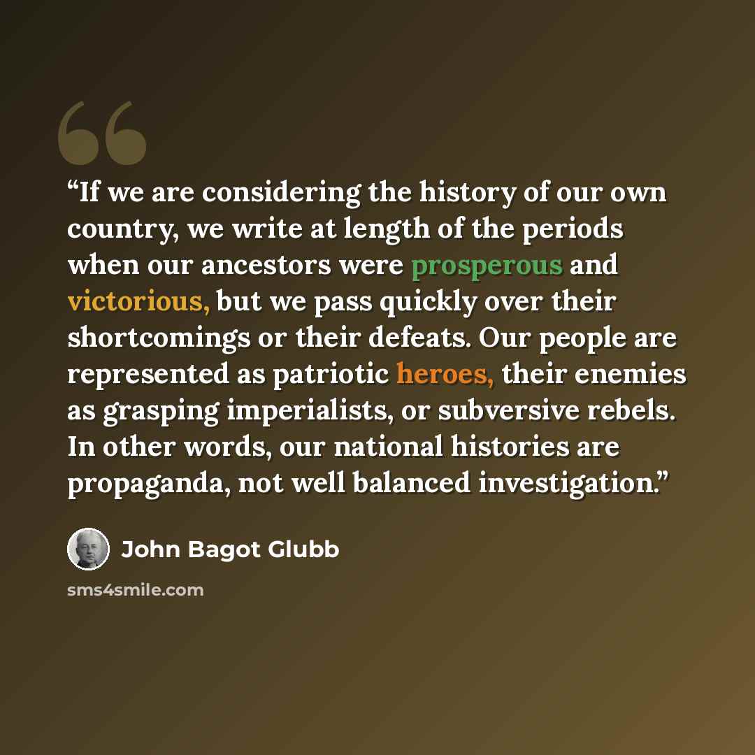 “If we are considering the history of our own country, we write at length of the periods when our ancestors were prosperous and victorious, but we pass quickly over their shortcomings or their defeats. Our people are represented as patriotic heroes, their enemies as grasping imperialists, or…” quote by John Bagot Glubb