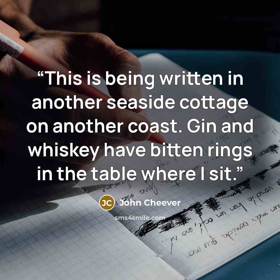 “This is being written in another seaside cottage on another coast. Gin and whiskey have bitten rings in the table where I sit.” quote by John Cheever