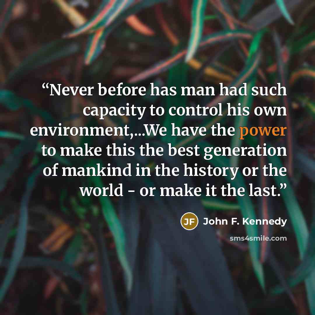 “Never before has man had such capacity to control his own environment,...We have the power to make this the best generation of mankind in the history or the world - or make it the last.” quote by John F. Kennedy