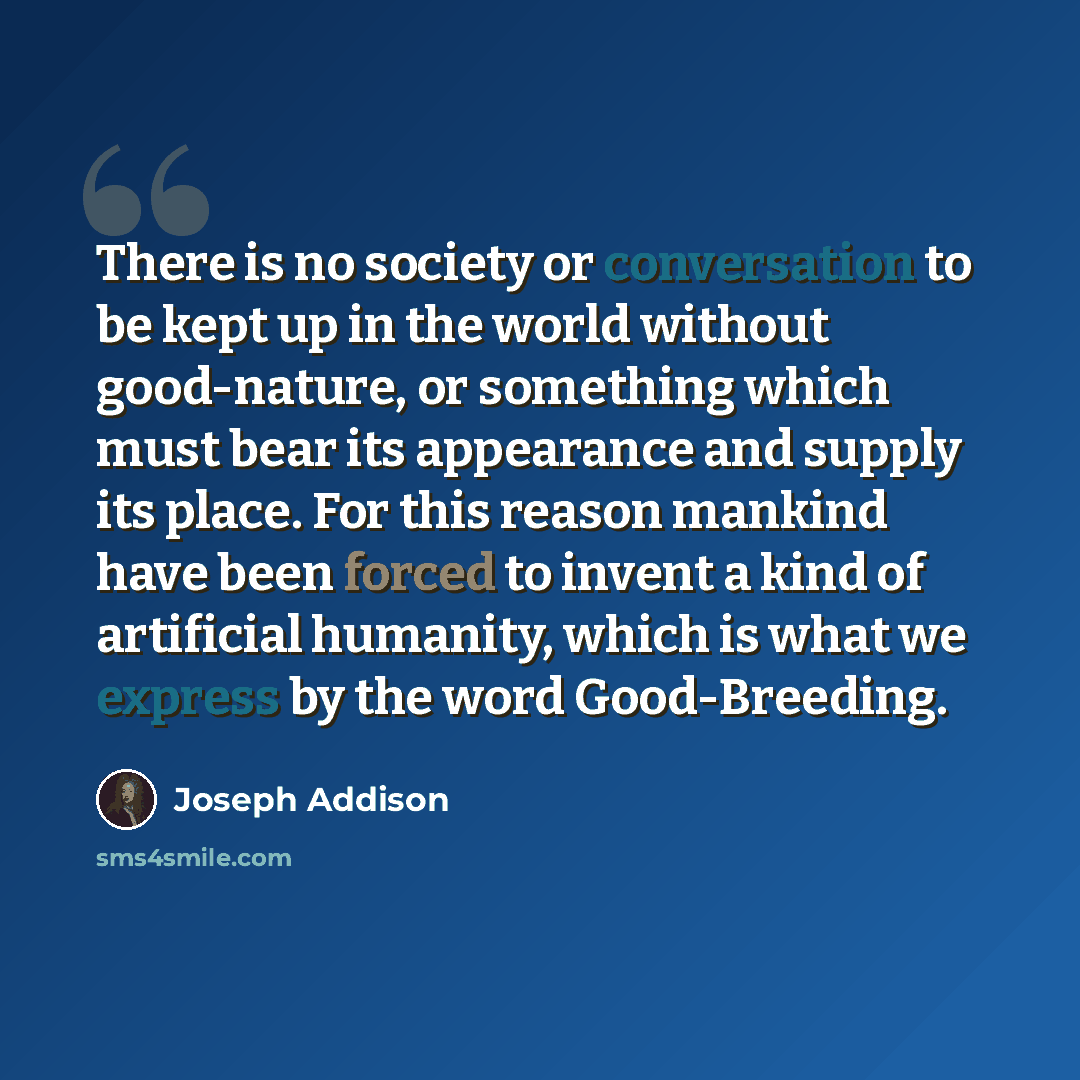“There is no society or conversation to be kept up in the world without good-nature, or something which must bear its appearance and supply its place. For this reason mankind have been forced to invent a kind of artificial humanity, which is what we express by the word Good-Breeding.” quote by Joseph Addison