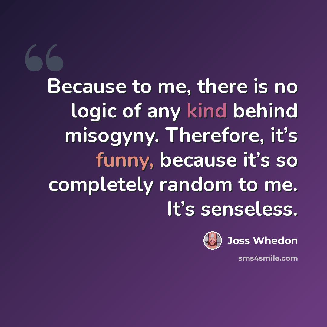 “Because to me, there is no logic of any kind behind misogyny. Therefore, it’s funny, because it’s so completely random to me. It’s senseless.” quote by Joss Whedon