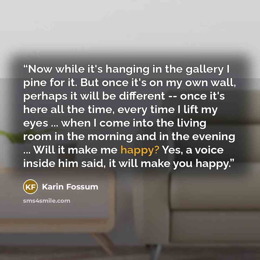 “Now while it's hanging in the gallery I pine for it. But once it's on my own wall, perhaps it will be different -- once it's here all the time, every time I lift my eyes ... when I come into the living room in the morning and in the evening ... Will it make me happy? Yes, a voice inside him said…” quote by Karin Fossum