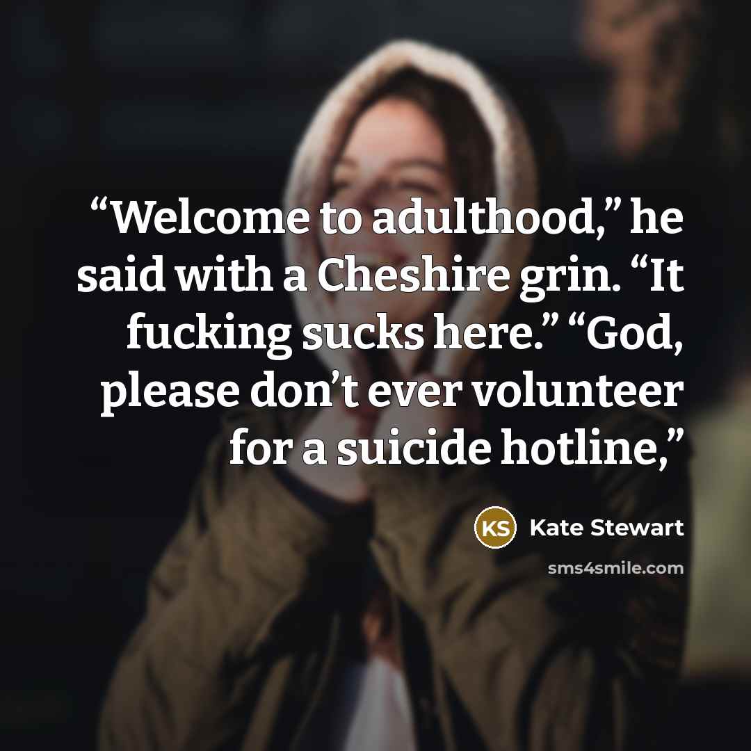 “Welcome to adulthood,” he said with a Cheshire grin. “It fucking sucks here.” “God, please don’t ever volunteer for a suicide hotline,” quote by Kate Stewart
