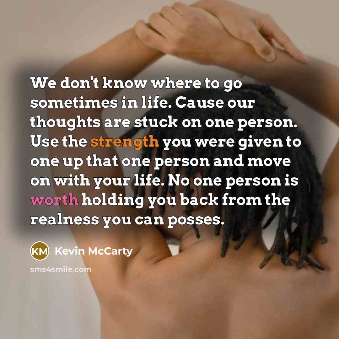 “We don't know where to go sometimes in life. Cause our thoughts are stuck on one person. Use the strength you were given to one up that one person and move on with your life. No one person is worth holding you back from the realness you can posses.” quote by Kevin McCarty