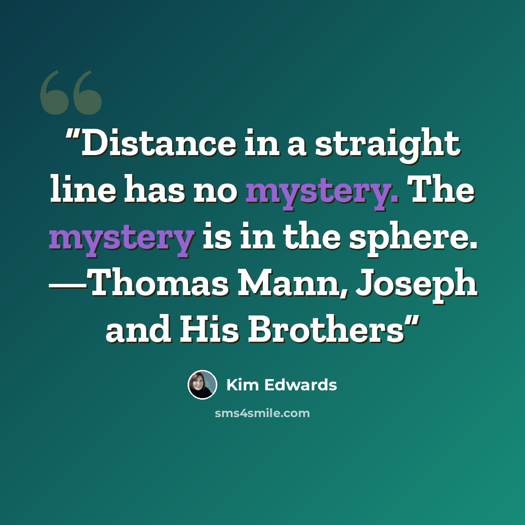 “Distance in a straight line has no mystery. The mystery is in the sphere. —Thomas Mann, Joseph and His Brothers” quote by Kim Edwards