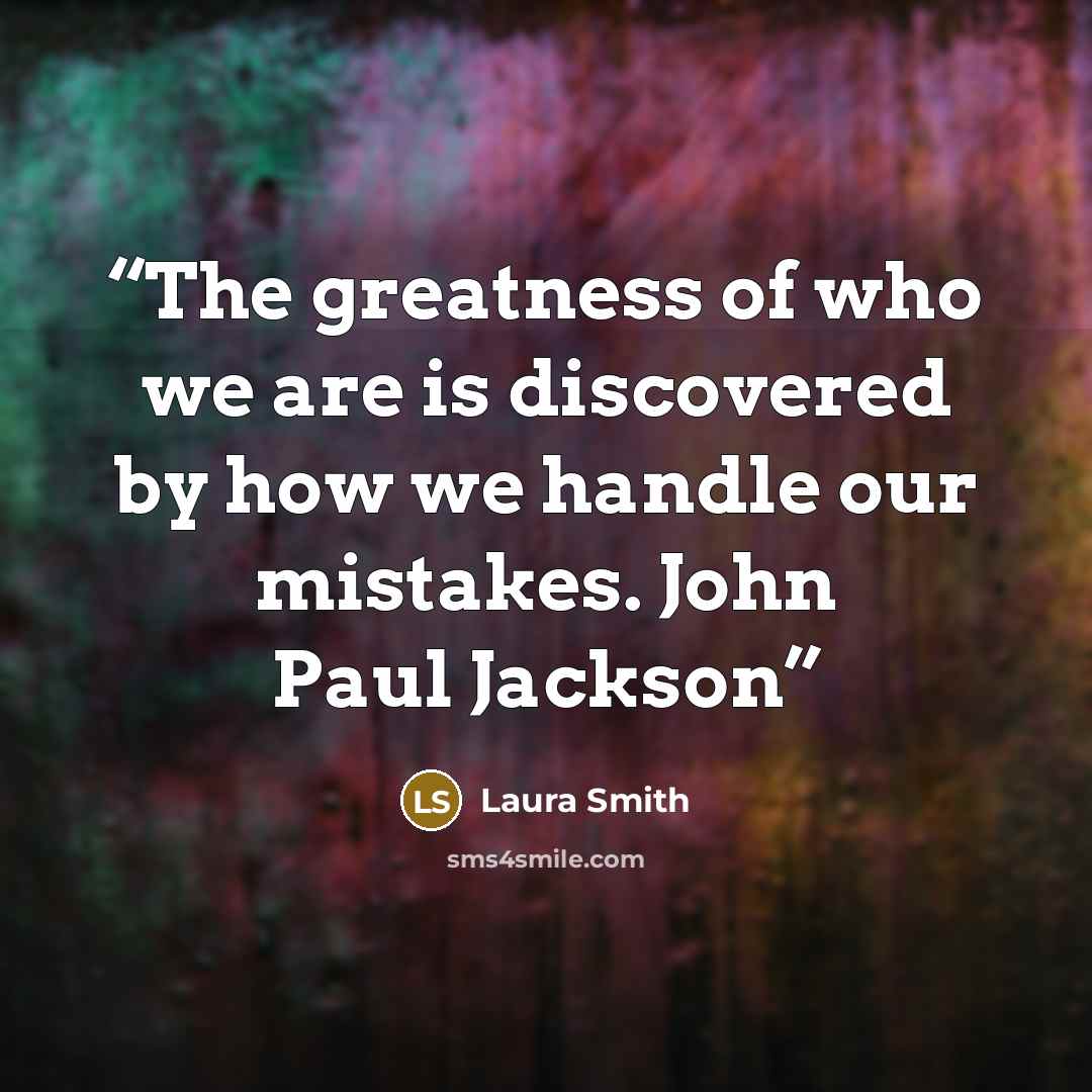 “The greatness of who we are is discovered by how we handle our mistakes. John Paul Jackson” quote by Laura Smith