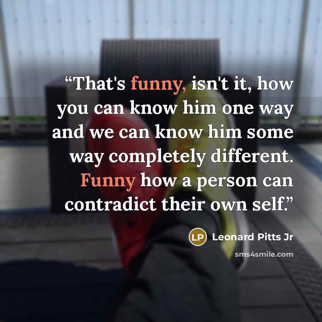 “That's funny, isn't it, how you can know him one way and we can know him some way completely different. Funny how a person can contradict their own self.” quote by Leonard Pitts Jr