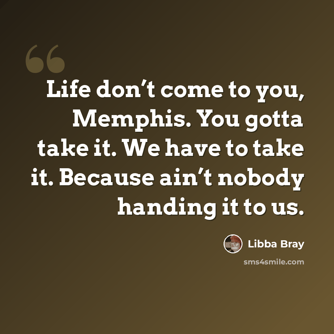 “Life don’t come to you, Memphis. You gotta take it. We have to take it. Because ain’t nobody handing it to us.” quote by Libba Bray