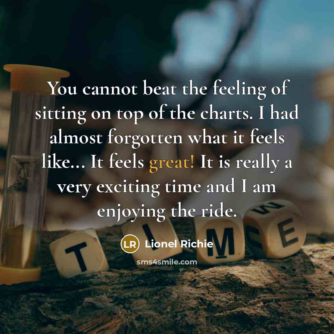 “You cannot beat the feeling of sitting on top of the charts. I had almost forgotten what it feels like... It feels great! It is really a very exciting time and I am enjoying the ride.” quote by Lionel Richie