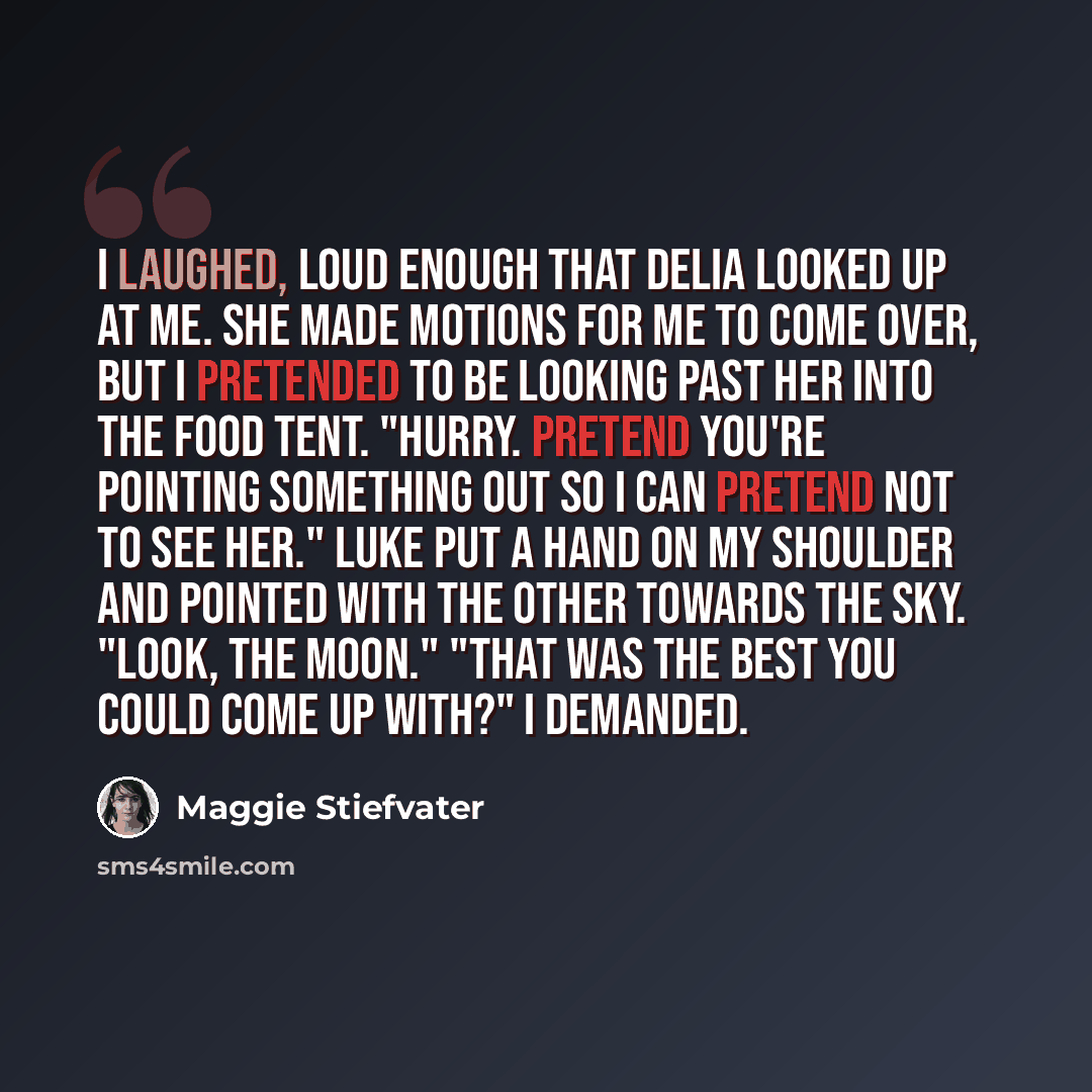 “I laughed, loud enough that Delia looked up at me. She made motions for me to come over, but I pretended to be looking past her into the food tent. "Hurry. Pretend you're pointing something out so I can pretend not to see her." Luke put a hand on my shoulder and pointed with the other towards the…” quote by Maggie Stiefvater