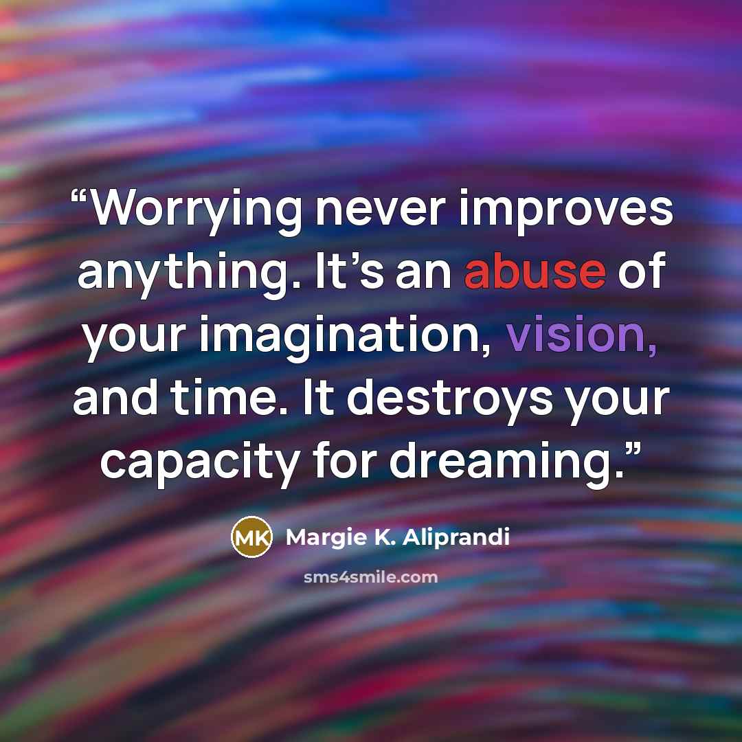 “Worrying never improves anything. It’s an abuse of your imagination, vision, and time. It destroys your capacity for dreaming.” quote by Margie K. Aliprandi