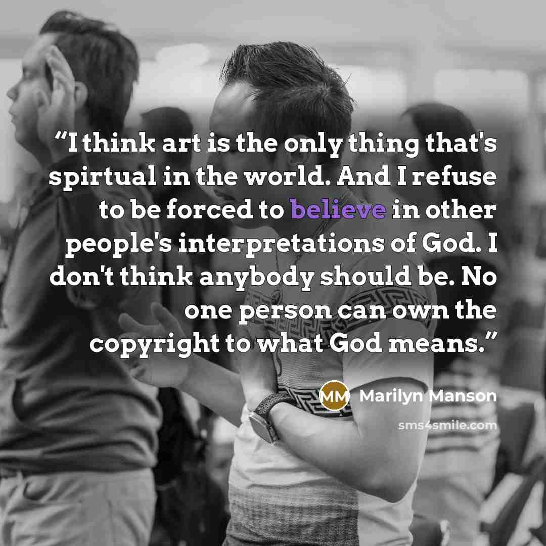 “I think art is the only thing that's spirtual in the world. And I refuse to be forced to believe in other people's interpretations of God. I don't think anybody should be. No one person can own the copyright to what God means.” quote by Marilyn Manson