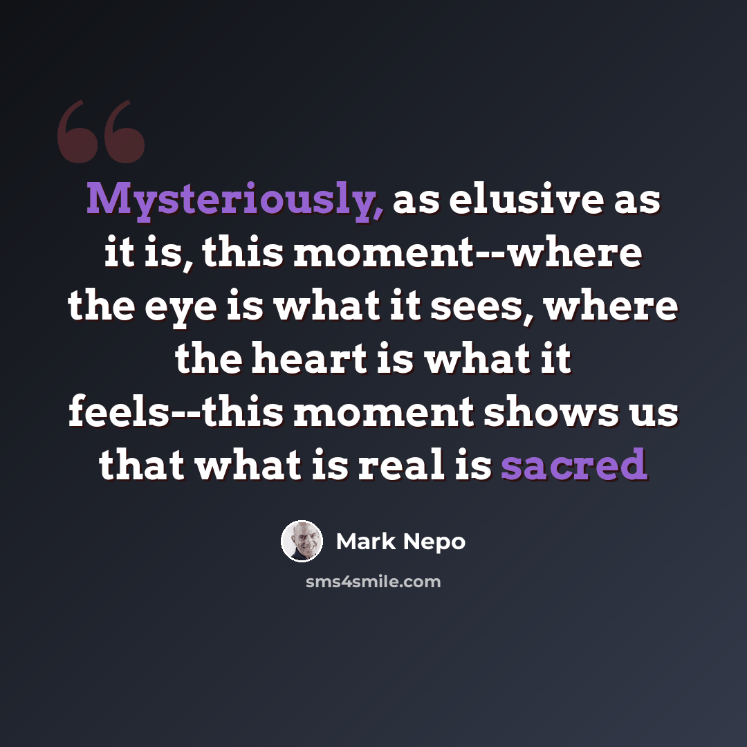 “Mysteriously, as elusive as it is, this moment--where the eye is what it sees, where the heart is what it feels--this moment shows us that what is real is sacred” quote by Mark Nepo