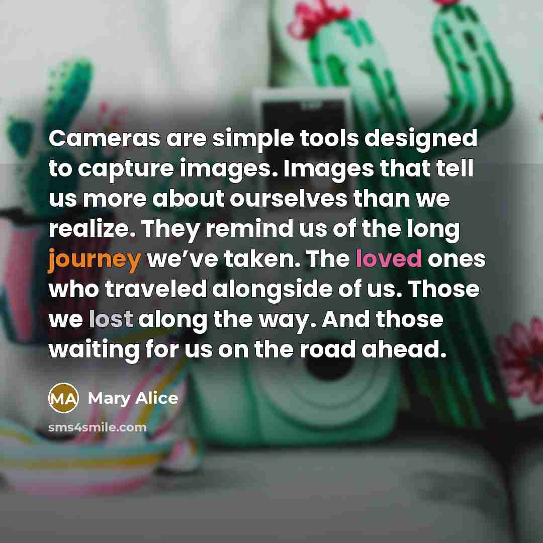 “Cameras are simple tools designed to capture images. Images that tell us more about ourselves than we realize. They remind us of the long journey we’ve taken. The loved ones who traveled alongside of us. Those we lost along the way. And those waiting for us on the road ahead.” quote by Mary Alice