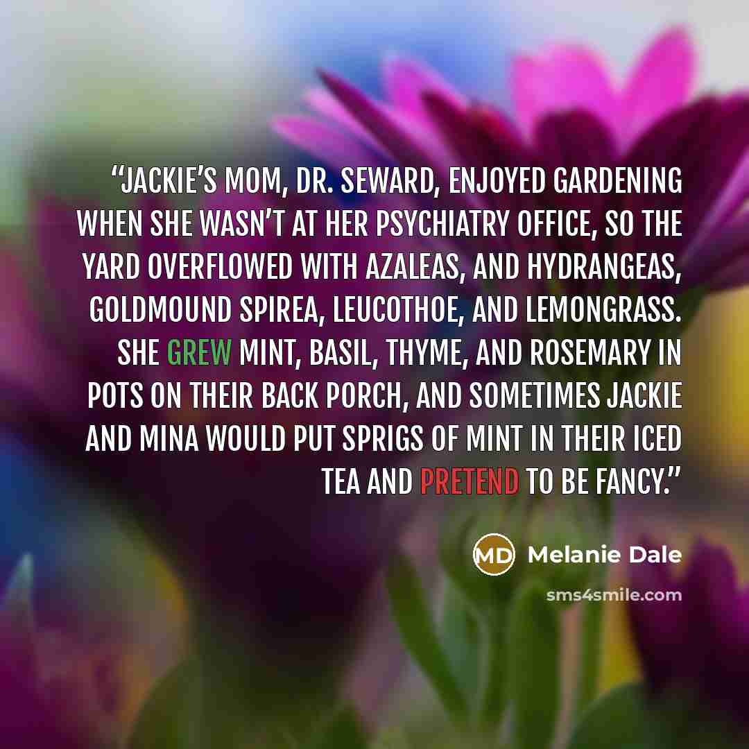 “Jackie’s mom, Dr. Seward, enjoyed gardening when she wasn’t at her psychiatry office, so the yard overflowed with azaleas, and hydrangeas, goldmound spirea, leucothoe, and lemongrass. She grew mint, basil, thyme, and rosemary in pots on their back porch, and sometimes Jackie and Mina would put…” quote by Melanie Dale