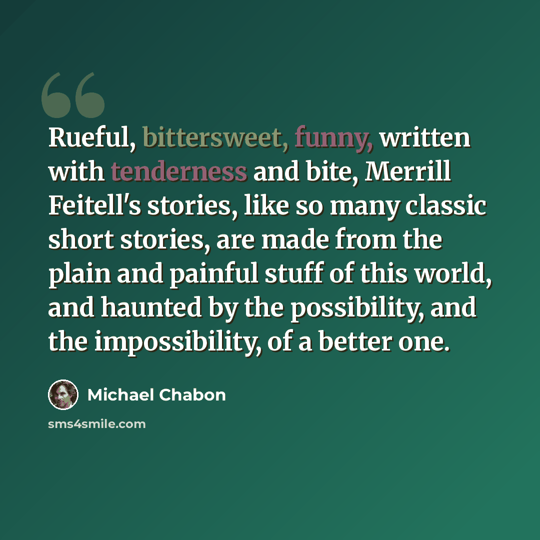 “Rueful, bittersweet, funny, written with tenderness and bite, Merrill Feitell's stories, like so many classic short stories, are made from the plain and painful stuff of this world, and haunted by the possibility, and the impossibility, of a better one.” quote by Michael Chabon