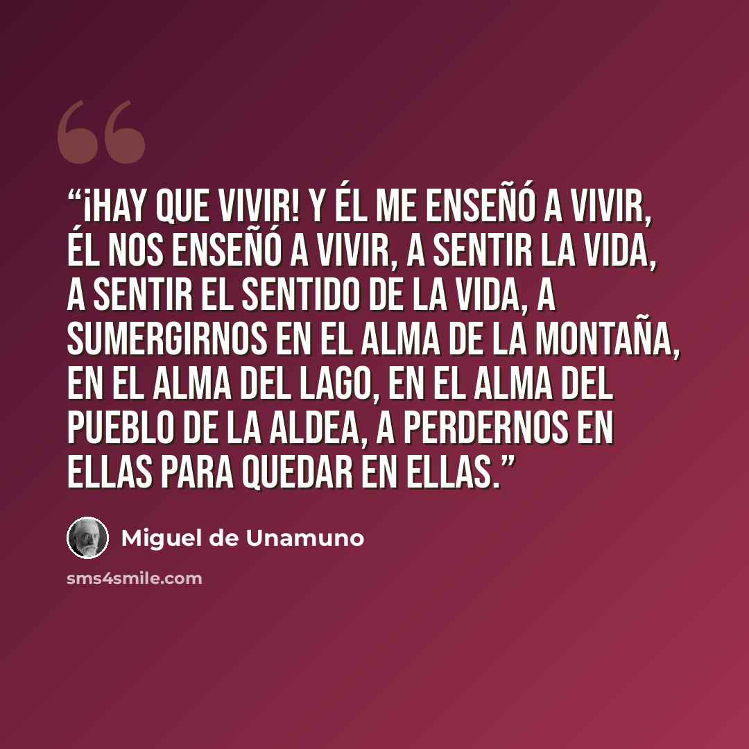 “¡Hay que vivir! Y él me enseñó a vivir, él nos enseñó a vivir, a sentir la vida, a sentir el sentido de la vida, a sumergirnos en el alma de la montaña, en el alma del lago, en el alma del pueblo de la aldea, a perdernos en ellas para quedar en ellas.” quote by Miguel de Unamuno