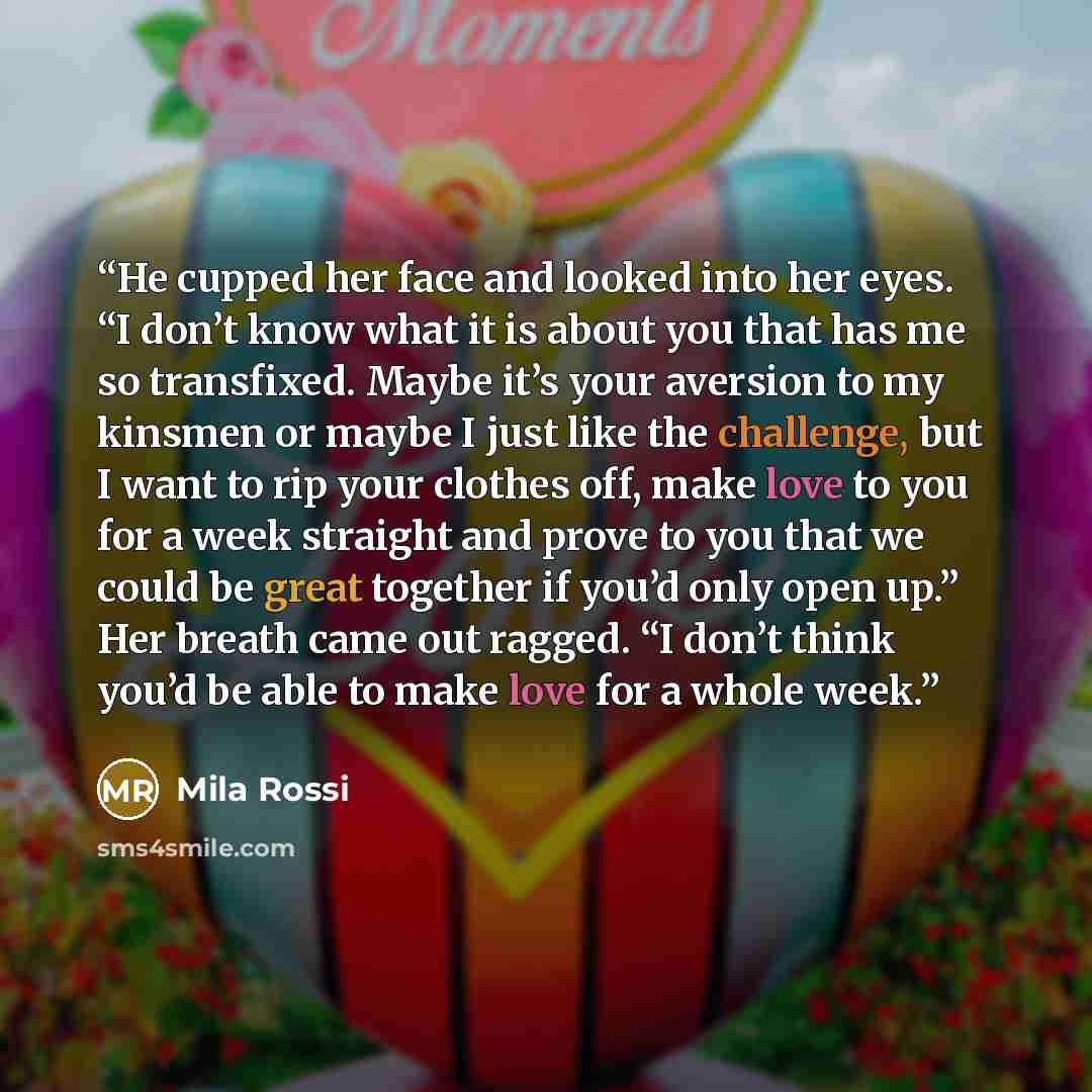 “He cupped her face and looked into her eyes. “I don’t know what it is about you that has me so transfixed. Maybe it’s your aversion to my kinsmen or maybe I just like the challenge, but I want to rip your clothes off, make love to you for a week straight and prove to you that we could be great…” quote by Mila Rossi