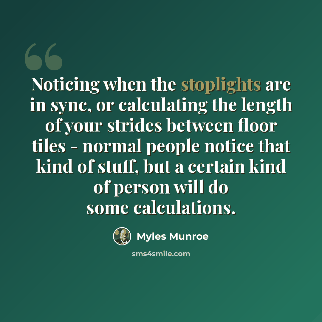 “Noticing when the stoplights are in sync, or calculating the length of your strides between floor tiles - normal people notice that kind of stuff, but a certain kind of person will do some calculations.” quote by Myles Munroe