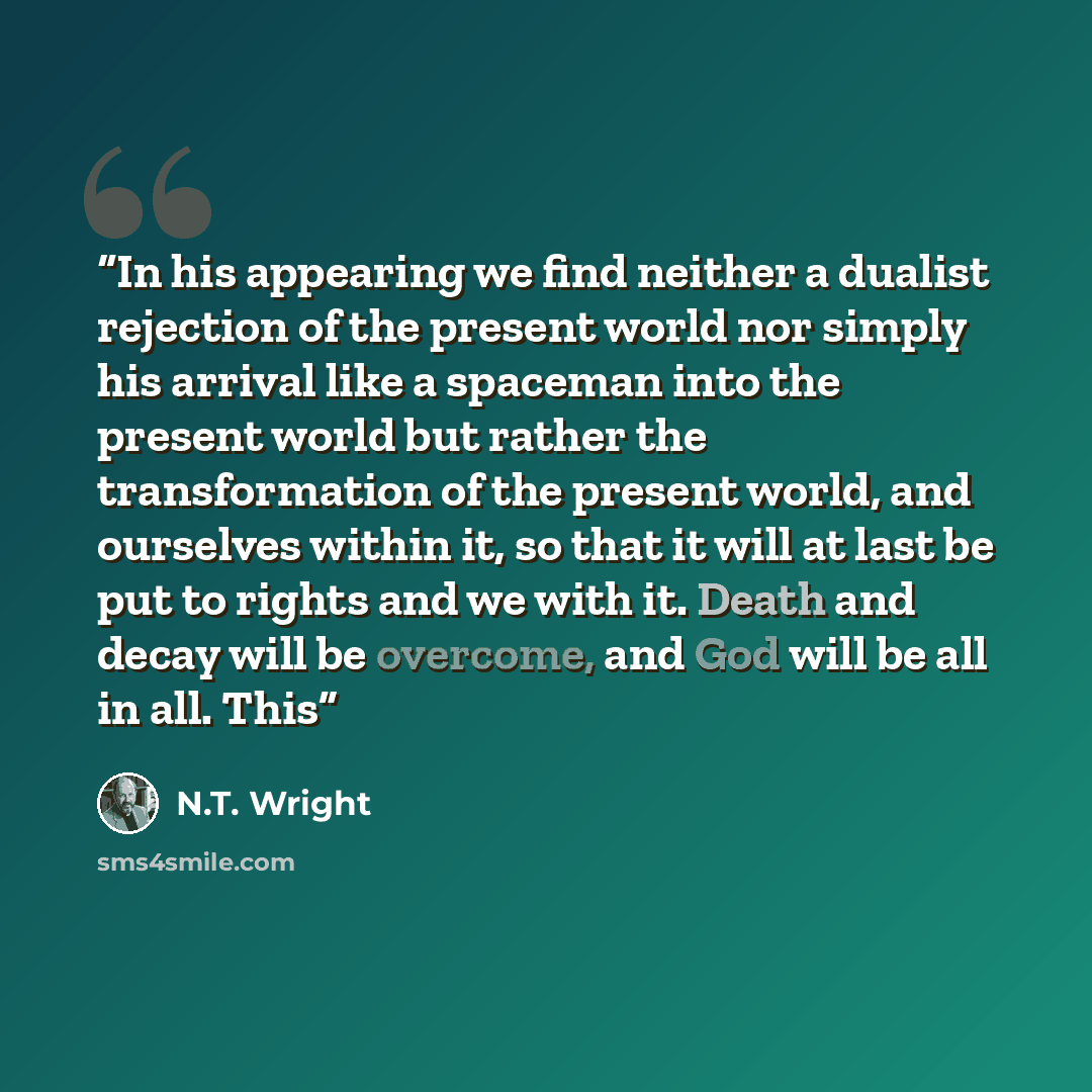 “In his appearing we find neither a dualist rejection of the present world nor simply his arrival like a spaceman into the present world but rather the transformation of the present world, and ourselves within it, so that it will at last be put to rights and we with it. Death and decay will be…” quote by N.T. Wright