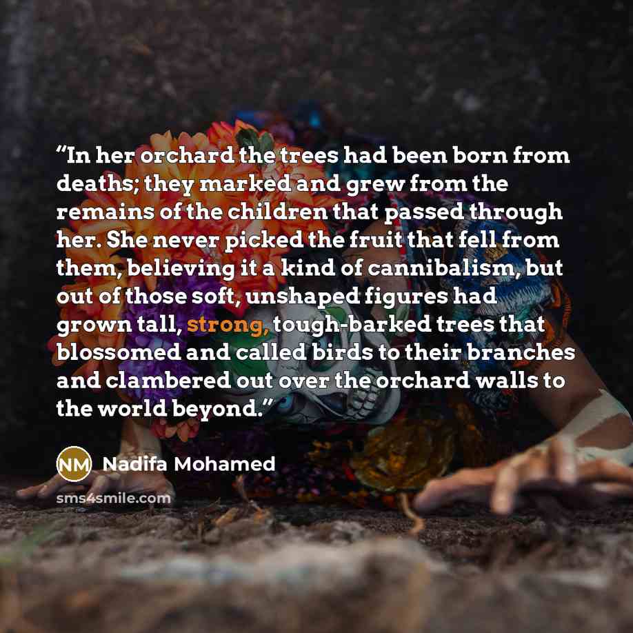 “In her orchard the trees had been born from deaths; they marked and grew from the remains of the children that passed through her. She never picked the fruit that fell from them, believing it a kind of cannibalism, but out of those soft, unshaped figures had grown tall, strong, tough-barked trees…” quote by Nadifa Mohamed