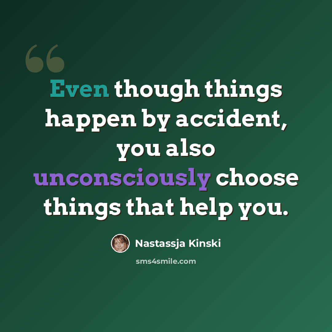 “Even though things happen by accident, you also unconsciously choose things that help you.” quote by Nastassja Kinski