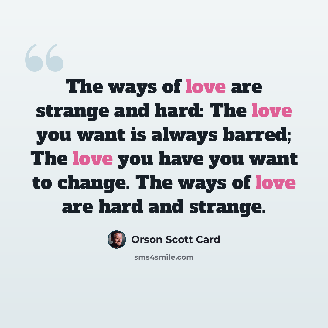 “The ways of love are strange and hard: The love you want is always barred; The love you have you want to change. The ways of love are hard and strange.” quote by Orson Scott Card