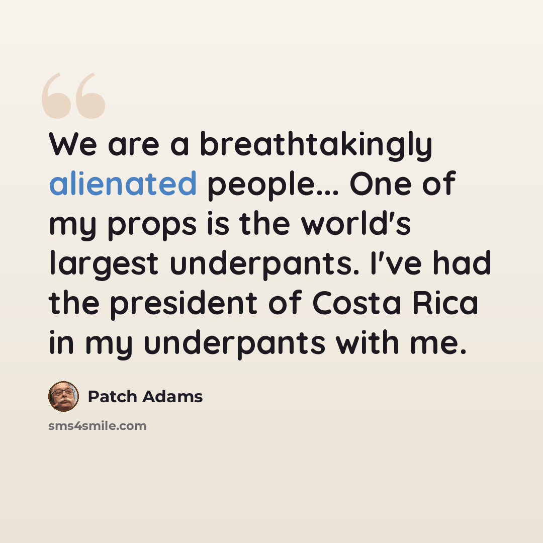“We are a breathtakingly alienated people... One of my props is the world's largest underpants. I've had the president of Costa Rica in my underpants with me.” quote by Patch Adams