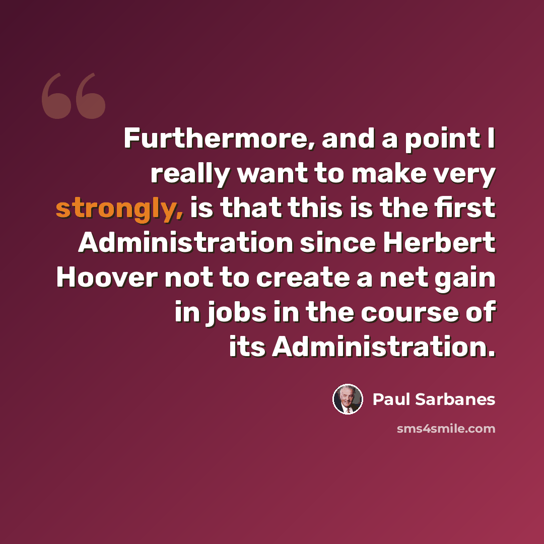 “Furthermore, and a point I really want to make very strongly, is that this is the first Administration since Herbert Hoover not to create a net gain in jobs in the course of its Administration.” quote by Paul Sarbanes