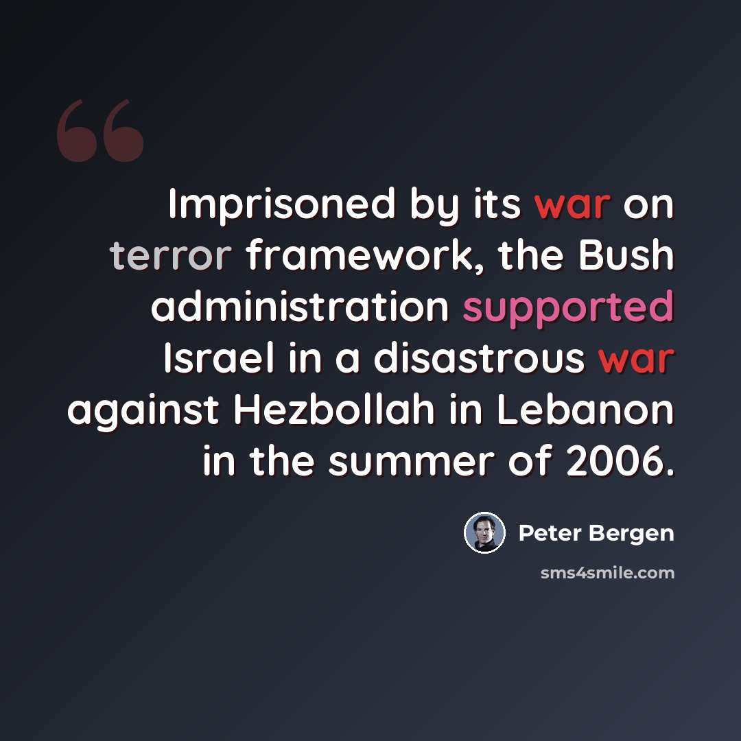 “Imprisoned by its war on terror framework, the Bush administration supported Israel in a disastrous war against Hezbollah in Lebanon in the summer of 2006.” quote by Peter Bergen