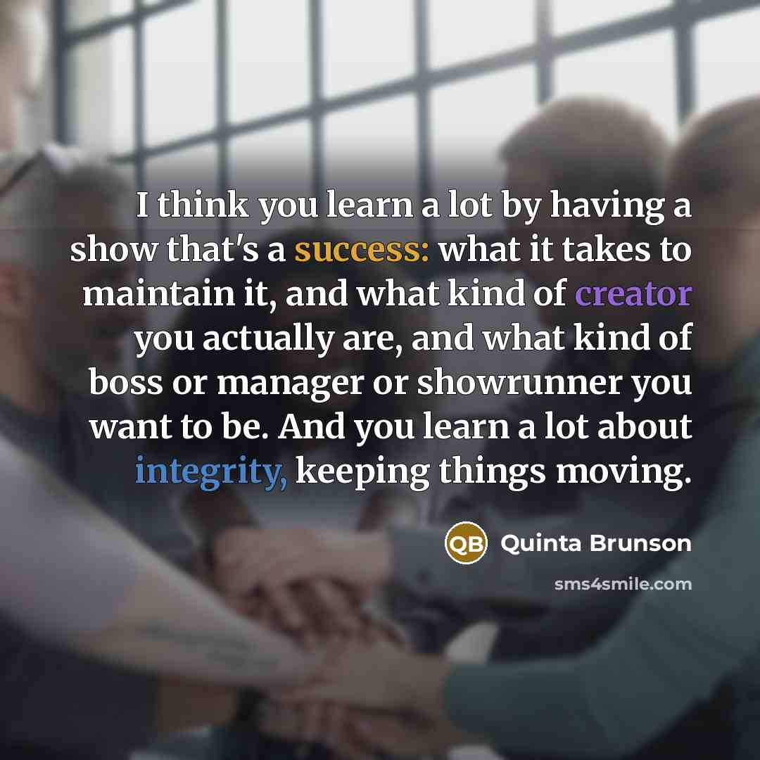 “I think you learn a lot by having a show that's a success: what it takes to maintain it, and what kind of creator you actually are, and what kind of boss or manager or showrunner you want to be. And you learn a lot about integrity, keeping things moving.” quote by Quinta Brunson