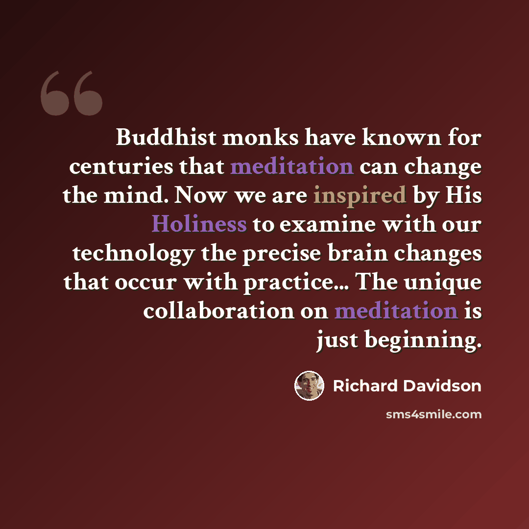 “Buddhist monks have known for centuries that meditation can change the mind. Now we are inspired by His Holiness to examine with our technology the precise brain changes that occur with practice... The unique collaboration on meditation is just beginning.” quote by Richard Davidson