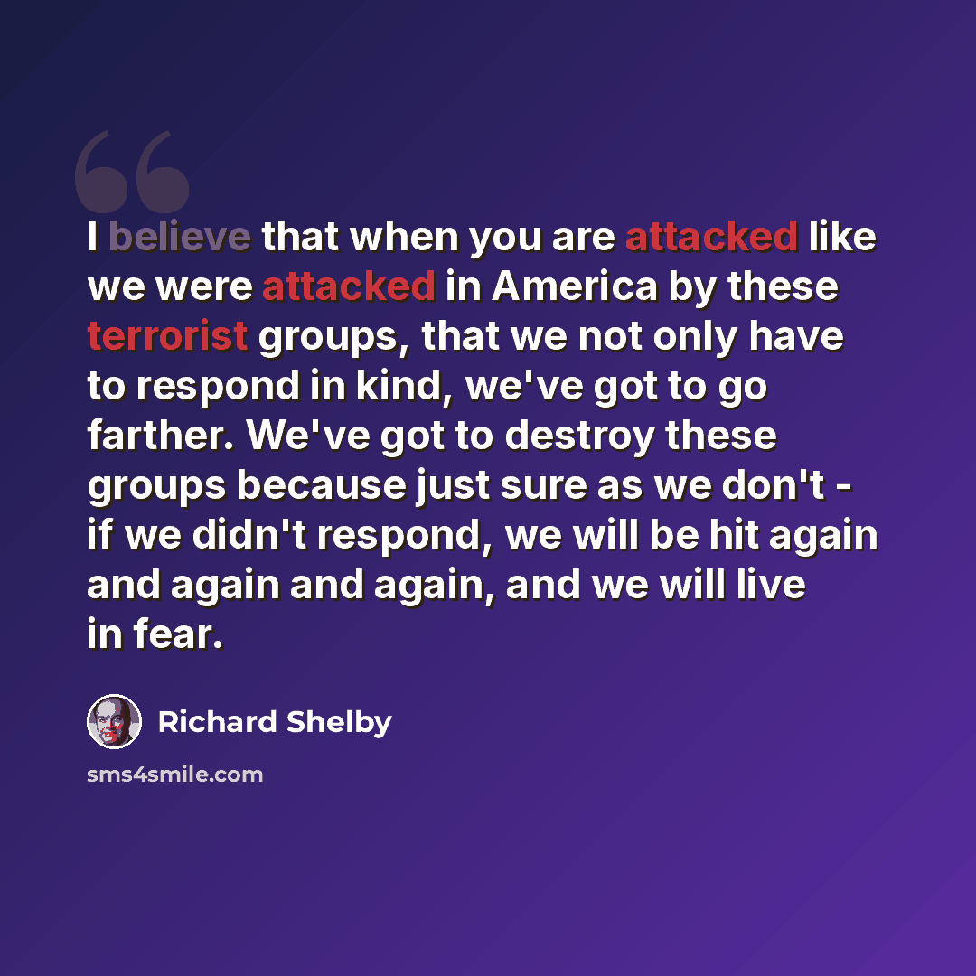 “I believe that when you are attacked like we were attacked in America by these terrorist groups, that we not only have to respond in kind, we've got to go farther. We've got to destroy these groups because just sure as we don't - if we didn't respond, we will be hit again and again and again, and…” quote by Richard Shelby