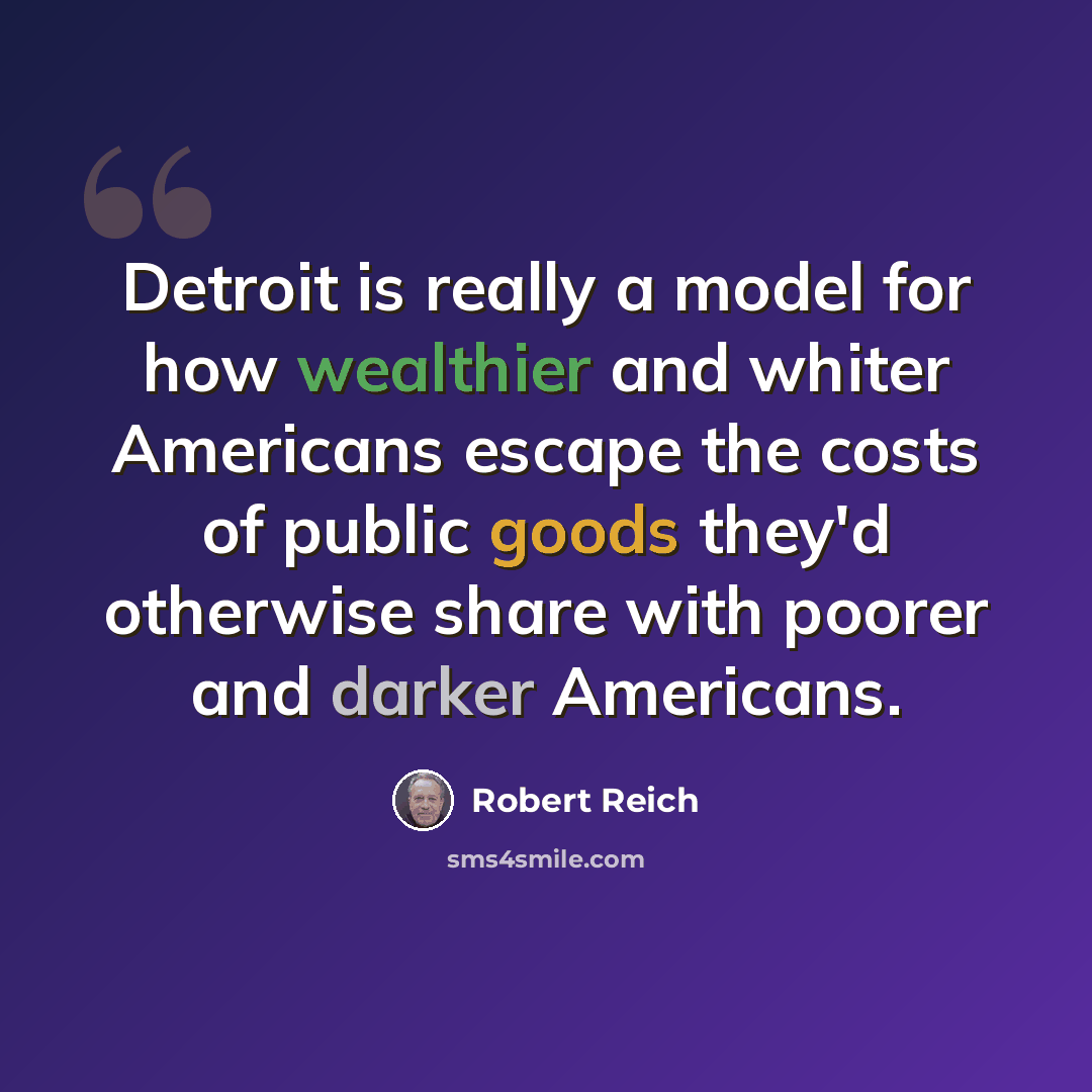 “Detroit is really a model for how wealthier and whiter Americans escape the costs of public goods they'd otherwise share with poorer and darker Americans.” quote by Robert Reich