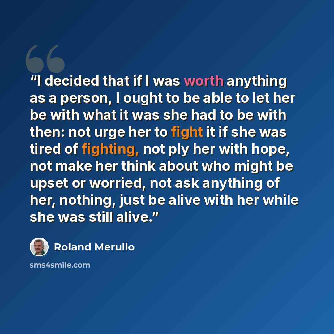 “I decided that if I was worth anything as a person, I ought to be able to let her be with what it was she had to be with then: not urge her to fight it if she was tired of fighting, not ply her with hope, not make her think about who might be upset or worried, not ask anything of her, nothing…” quote by Roland Merullo