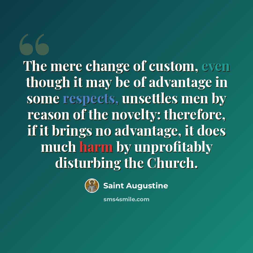 “The mere change of custom, even though it may be of advantage in some respects, unsettles men by reason of the novelty: therefore, if it brings no advantage, it does much harm by unprofitably disturbing the Church.” quote by Saint Augustine