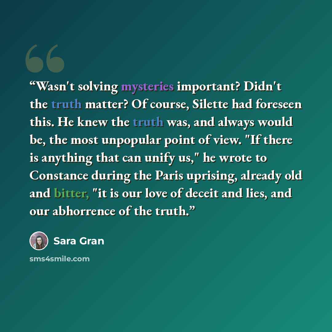 “Wasn't solving mysteries important? Didn't the truth matter? Of course, Silette had foreseen this. He knew the truth was, and always would be, the most unpopular point of view. "If there is anything that can unify us," he wrote to Constance during the Paris uprising, already old and bitter, "it is…” quote by Sara Gran