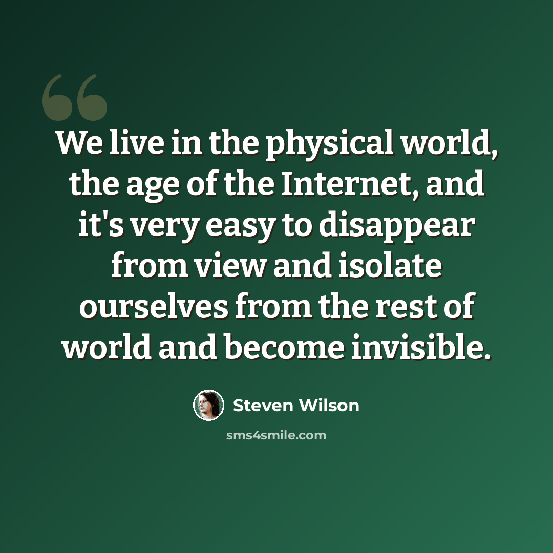“We live in the physical world, the age of the Internet, and it's very easy to disappear from view and isolate ourselves from the rest of world and become invisible.” quote by Steven Wilson