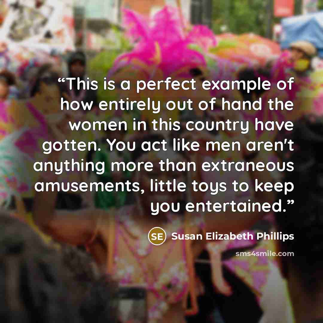 “This is a perfect example of how entirely out of hand the women in this country have gotten. You act like men aren't anything more than extraneous amusements, little toys to keep you entertained.” quote by Susan Elizabeth Phillips