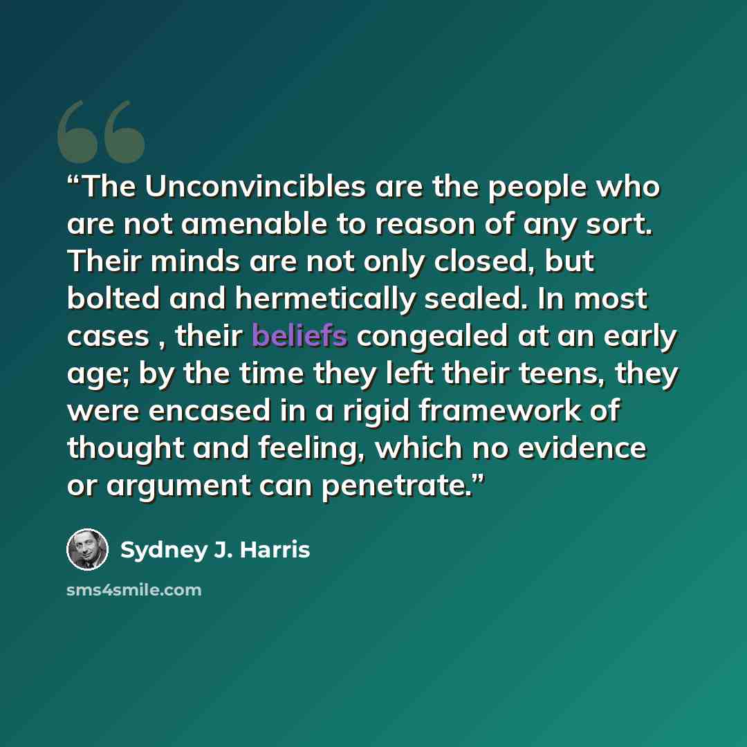 “The Unconvincibles are the people who are not amenable to reason of any sort. Their minds are not only closed, but bolted and hermetically sealed. In most cases , their beliefs congealed at an early age; by the time they left their teens, they were encased in a rigid framework of thought and…” quote by Sydney J. Harris