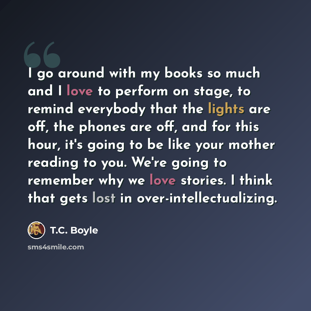 “I go around with my books so much and I love to perform on stage, to remind everybody that the lights are off, the phones are off, and for this hour, it's going to be like your mother reading to you. We're going to remember why we love stories. I think that gets lost in over-intellectualizing.” quote by T.C. Boyle