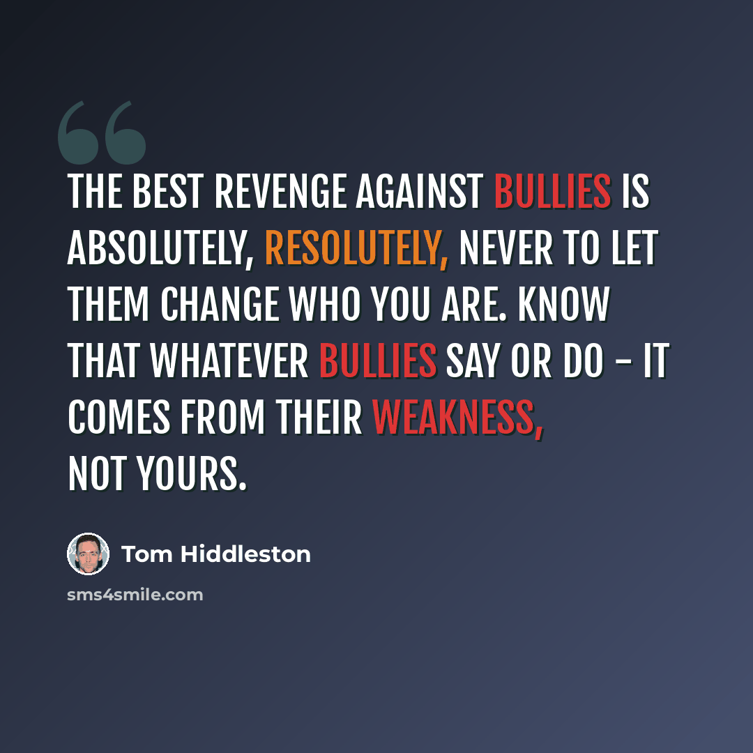 “The best revenge against bullies is absolutely, resolutely, never to let them change who you are. Know that whatever bullies say or do - it comes from their weakness, not yours.” quote by Tom Hiddleston