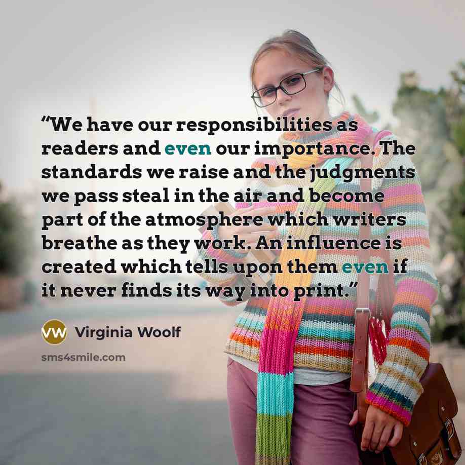 “We have our responsibilities as readers and even our importance. The standards we raise and the judgments we pass steal in the air and become part of the atmosphere which writers breathe as they work. An influence is created which tells upon them even if it never finds its way into print.” quote by Virginia Woolf