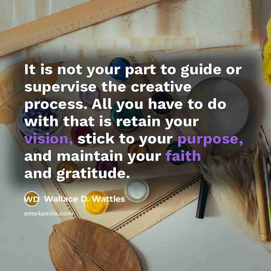 “It is not your part to guide or supervise the creative process. All you have to do with that is retain your vision, stick to your purpose, and maintain your faith and gratitude.” quote by Wallace D. Wattles