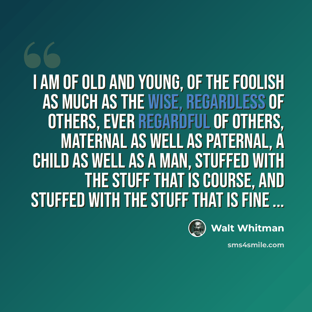 “I am of old and young, of the foolish as much as the wise, Regardless of others, ever regardful of others, Maternal as well as paternal, a child as well as a man, Stuffed with the stuff that is course, and stuffed with the stuff that is fine ...” quote by Walt Whitman